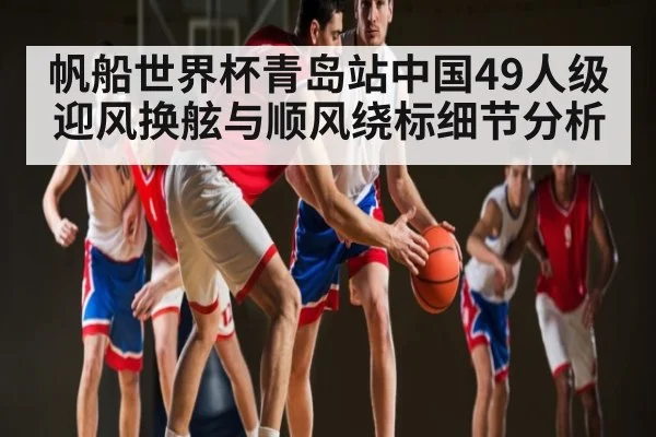 帆船世界杯青岛站中国49人级迎风换舷与顺风绕标细节分析