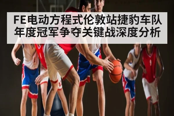 FE电动方程式伦敦站捷豹车队年度冠军争夺关键战深度分析