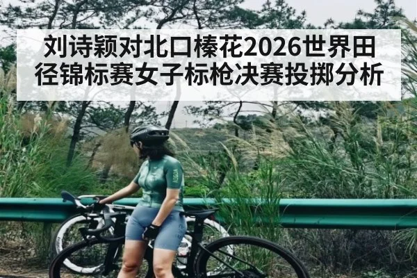 刘诗颖对北口榛花2026世界田径锦标赛女子标枪决赛投掷分析