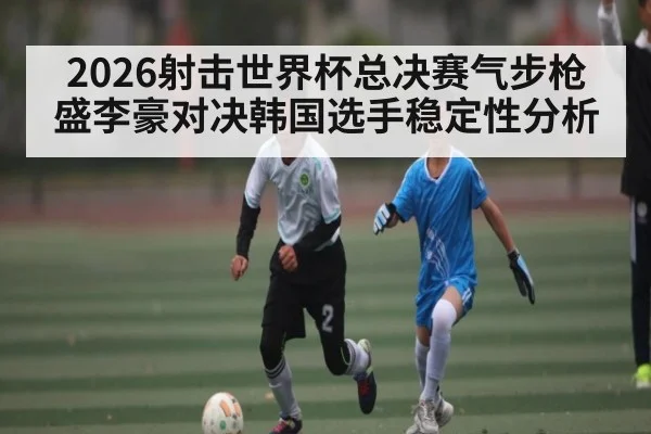 2026射击世界杯总决赛气步枪盛李豪对决韩国选手稳定性分析