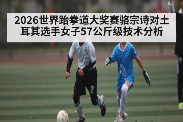 2026世界跆拳道大奖赛骆宗诗对土耳其选手女子57公斤级技术分析